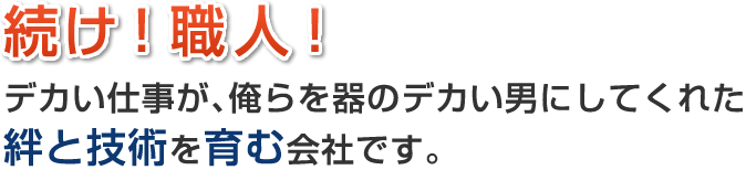 続け！職人！デカい仕事が､俺らを器のデカい男にしてくれた 絆と技術を育む会社です。